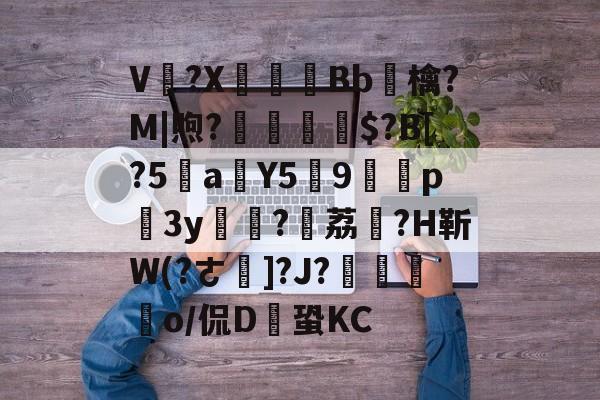 kaiyun体育app-V卌?X碤Bb鳾檎?M|煦?揓$?B[?5乼a稨Y5俿9p柨3y?荔駕?H靳W(?ㄜ]?J?€揼颽o/侃D鎆蛩KC的简单介绍